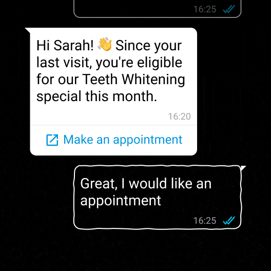 A chat with the following text: Hi Sarah! 👋 Since your last visit, you're eligible for our Teeth Whitening special this month.
(Make an appointment). And the other person answer: Great, I would like an appointment.